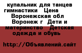 купальник для танцев,гимнастики › Цена ­ 400 - Воронежская обл., Воронеж г. Дети и материнство » Детская одежда и обувь   